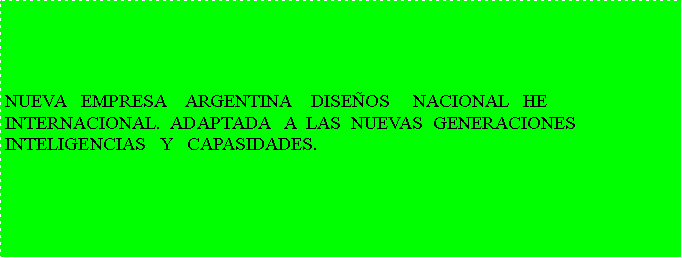 Cuadro de texto:  NUEVA   EMPRESA    ARGENTINA    DISE�OS     NACIONAL   HE INTERNACIONAL.  ADAPTADA   A  LAS  NUEVAS  GENERACIONESINTELIGENCIAS   Y   CAPASIDADES.
